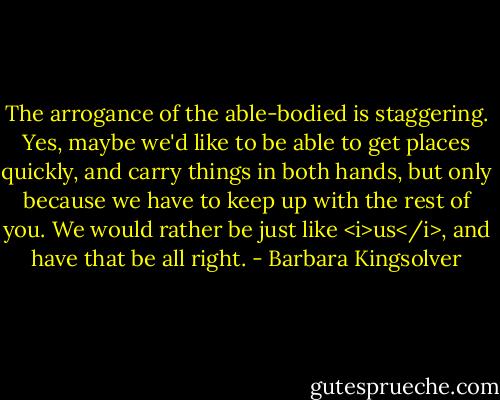 The arrogance of the able-bodied is staggering. Yes, maybe we'd like to be able to get places quickly, and carry things in both hands, but only because we have to keep up with the rest of you. We would rather be just like <i>us</i>, and have that be all right. - Barbara Kingsolver