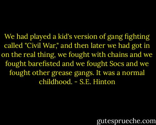 We had played a kid's version of gang fighting called "Civil War," and then later we had got in on the real thing, we fought with chains and we fought barefisted and we fought Socs and we fought other grease gangs. It was a normal childhood. - S.E. Hinton