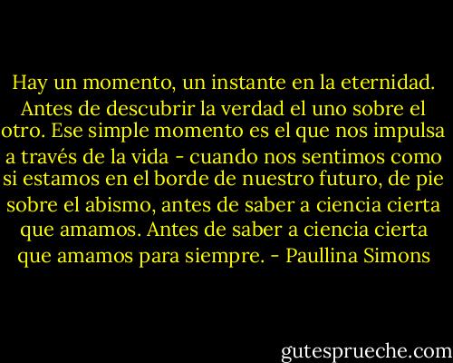 Hay un momento, un instante en la eternidad. Antes de descubrir la verdad el uno sobre el otro. Ese simple momento es el que nos impulsa a través de la vida - cuando nos sentimos como si estamos en el borde de nuestro futuro, de pie sobre el abismo, antes de saber a ciencia cierta que amamos. Antes de saber a ciencia cierta que amamos para siempre. - Paullina Simons
