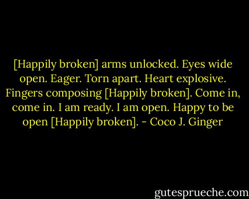 [Happily broken] arms unlocked. Eyes wide open.<br />Eager. Torn apart. Heart explosive.<br />Fingers composing [Happily broken].<br />Come in, come in. I am ready. I am open.<br />Happy to be open [Happily broken]. - Coco J. Ginger