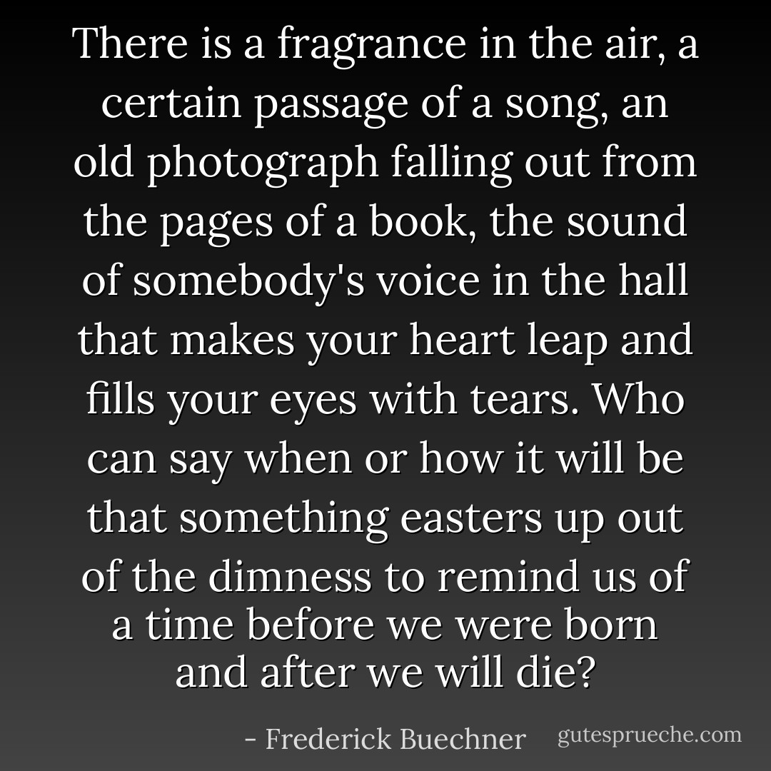 There is a fragrance in the air, a certain passage of a song, an old photograph falling out from the pages of a book, the sound of somebody's voice in the hall that makes your heart leap and fills your eyes with tears. Who can say when or how it will be that something easters up out of the dimness to remind us of a time before we were born and after we will die? - Frederick Buechner