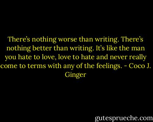 There’s nothing worse than writing. There’s nothing better than writing. It’s like the man you hate to love, love to hate and never really come to terms with any of the feelings. - Coco J. Ginger