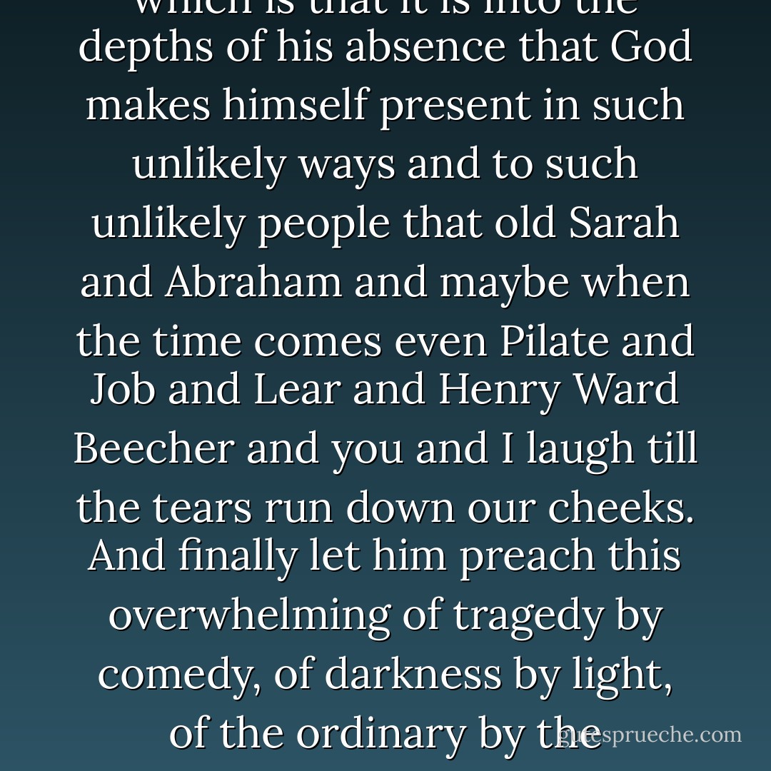 Let the preacher tell the truth. Let him make audible the silence of the news of the world with the sound turned off so that in the silence we can hear the tragic truth of the Gospel, which is that the world where God is absent is a dark and echoing emptiness; and the comic truth of the Gospel, which is that it is into the depths of his absence that God makes himself present in such unlikely ways and to such unlikely people that old Sarah and Abraham and maybe when the time comes even Pilate and Job and Lear and Henry Ward Beecher and you and I laugh till the tears run down our cheeks. And finally let him preach this overwhelming of tragedy by comedy, of darkness by light, of the ordinary by the extraordinary, as the tale that is too good not to be true because to dismiss it as untrue is to dismiss along with it that catch of the breath, that beat and lifting of the heart near to or even accompanied by tears, which I believe is the deepest intuition of truth that we have. - Frederick Buechner