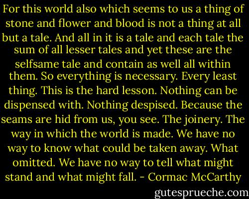 For this world also which seems to us a thing of stone and flower and blood is not a thing at all but a tale. And all in it is a tale and each tale the sum of all lesser tales and yet these are the selfsame tale and contain as well all within them. So everything is necessary. Every least thing. This is the hard lesson. Nothing can be dispensed with. Nothing despised. Because the seams are hid from us, you see. The joinery. The way in which the world is made. We have no way to know what could be taken away. What omitted. We have no way to tell what might stand and what might fall. - Cormac McCarthy