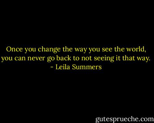 Once you change the way you see the world, you can never go back to not seeing it that way. - Leila Summers