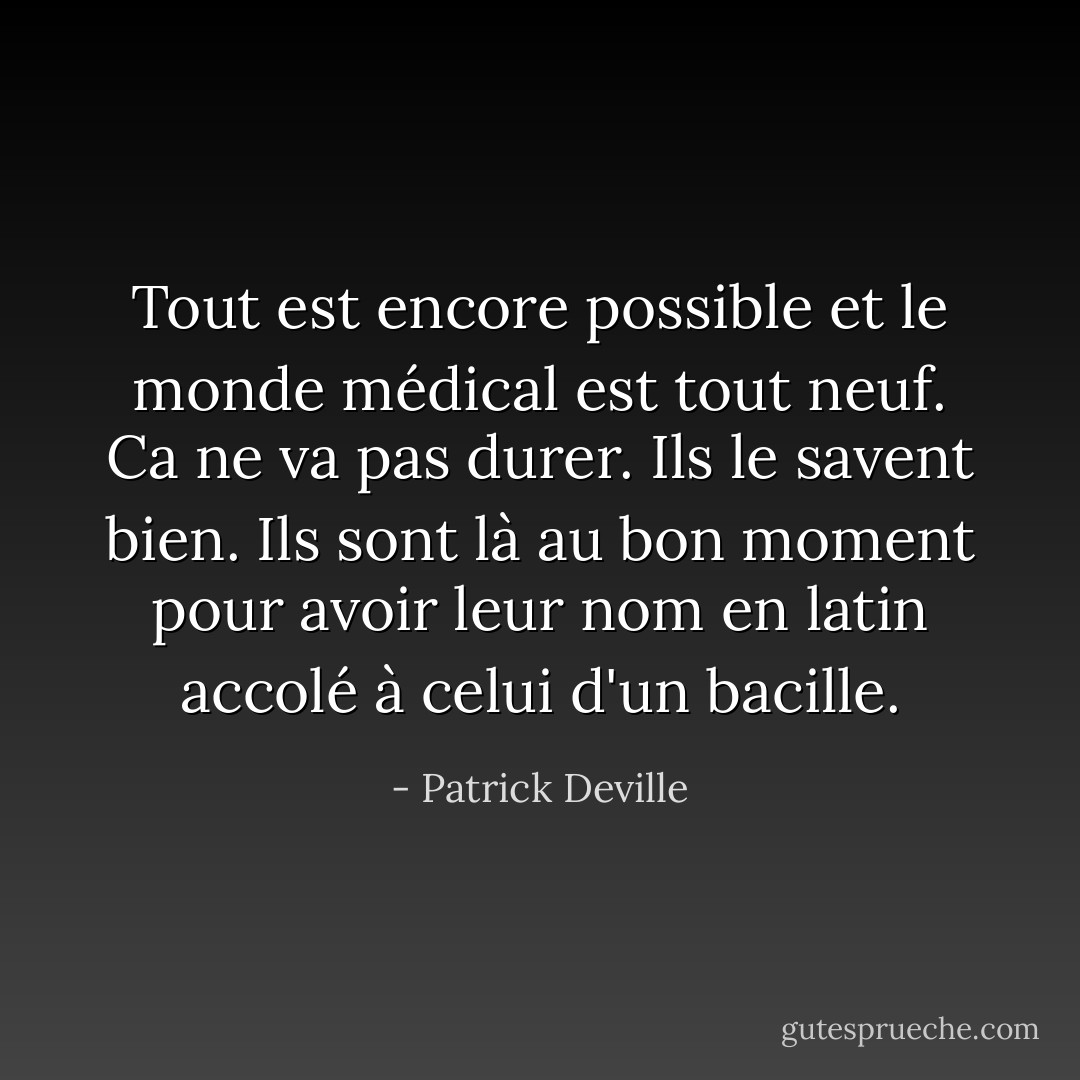 Tout est encore possible et le monde médical est tout neuf. Ca ne va pas durer. Ils le savent bien. Ils sont là au bon moment pour avoir leur nom en latin accolé à celui d'un bacille. - Patrick Deville
