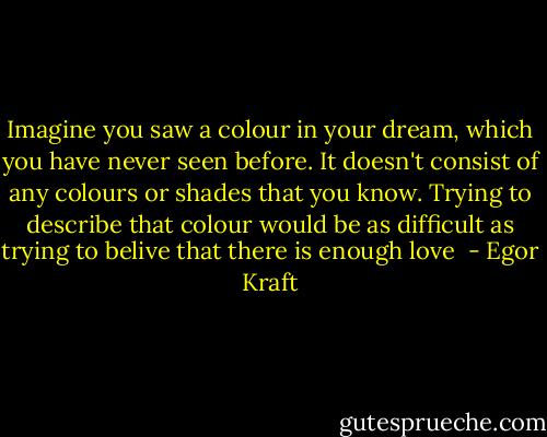 Imagine you saw a colour in your dream, which you have never seen before. It doesn't consist of any colours or shades that you know. Trying to describe that colour would be as difficult as trying to belive that there is enough love  - Egor Kraft