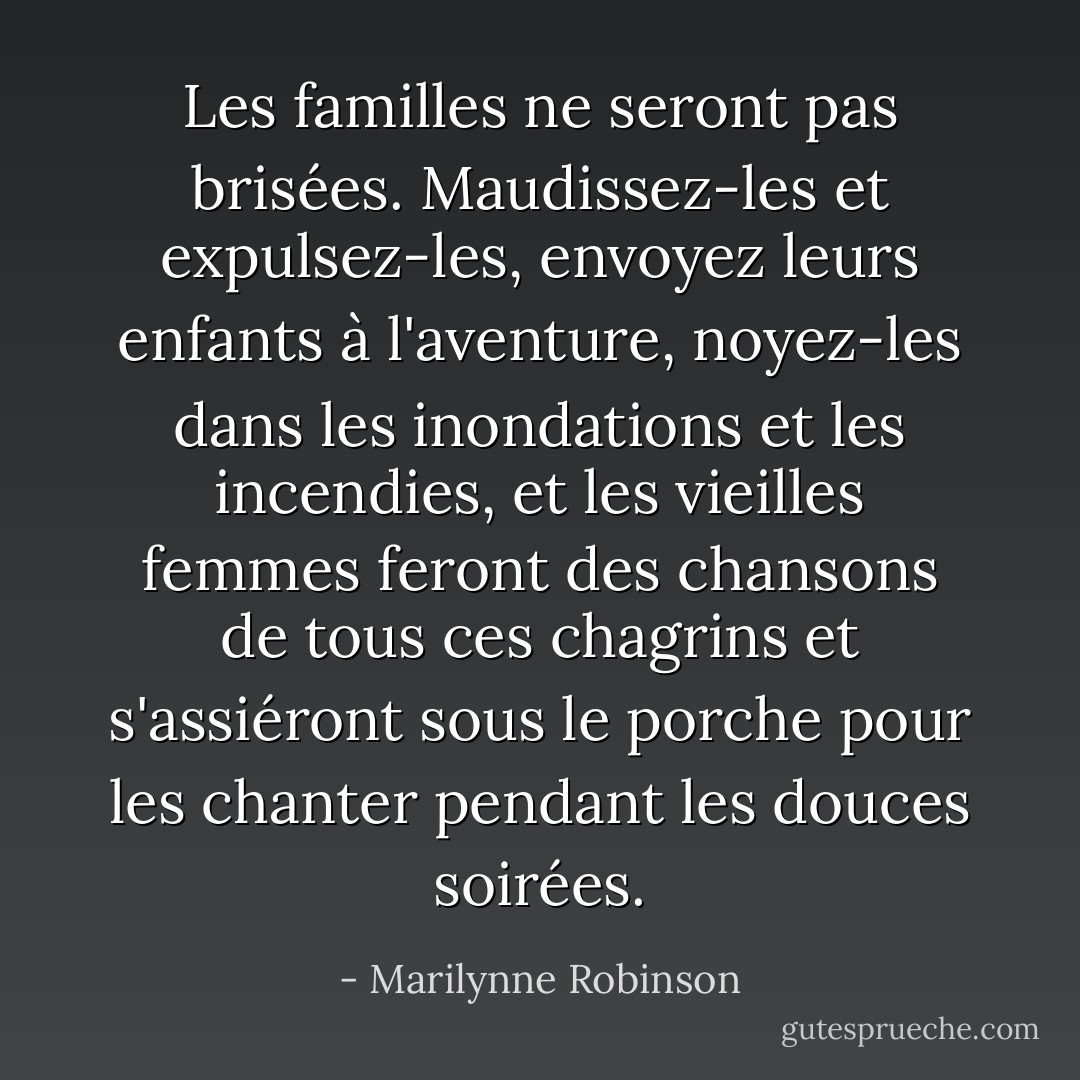 Les familles ne seront pas brisées. Maudissez-les et expulsez-les, envoyez leurs enfants à l'aventure, noyez-les dans les inondations et les incendies, et les vieilles femmes feront des chansons de tous ces chagrins et s'assiéront sous le porche pour les chanter pendant les douces soirées. - Marilynne Robinson