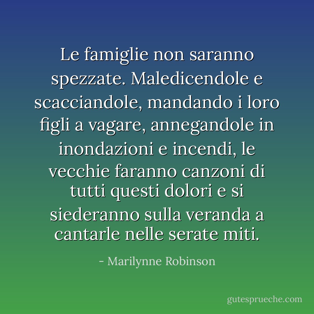 Le famiglie non saranno spezzate. Maledicendole e scacciandole, mandando i loro figli a vagare, annegandole in inondazioni e incendi, le vecchie faranno canzoni di tutti questi dolori e si siederanno sulla veranda a cantarle nelle serate miti. - Marilynne Robinson