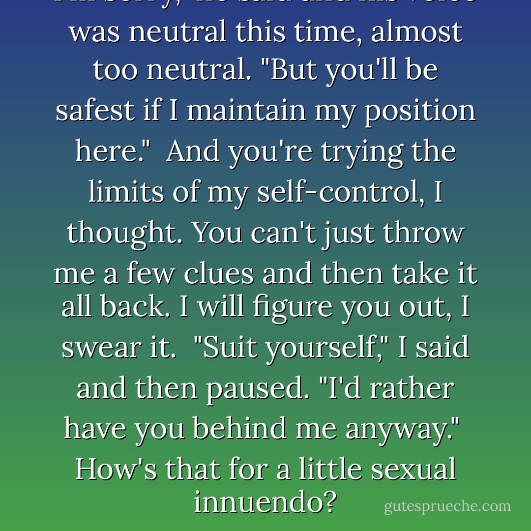 I'm sorry," he said and his voice was neutral this time, almost too neutral. "But you'll be safest if I maintain my position here."<br /><br />And you're trying the limits of my self-control, I thought. You can't just throw me a few clues and then take it all back. I will figure you out, I swear it.<br /><br />"Suit yourself," I said and then paused. "I'd rather have you behind me anyway."<br /><br />How's that for a little sexual innuendo? - C.M. Stunich