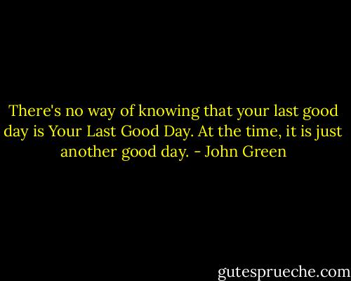 There's no way of knowing that your last good day is Your Last Good Day. At the time, it is just another good day. - John Green