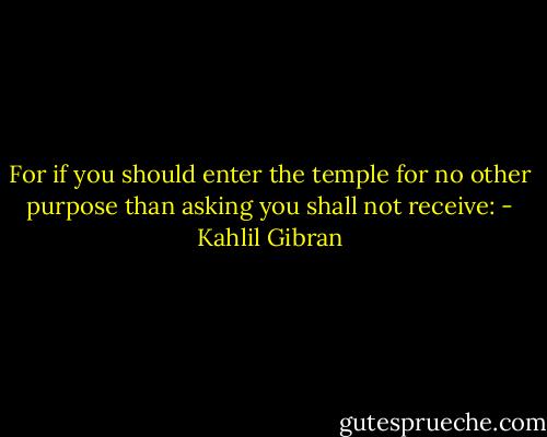 For if you should enter the temple for no other purpose than asking you shall not receive: - Kahlil Gibran