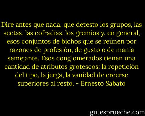 Dire antes que nada, que detesto los grupos, las sectas, las cofradías, los gremios y, en general, esos conjuntos de bichos que se reúnen por razones de profesión, de gusto o de manía semejante. Esos conglomerados tienen una cantidad de atributos grotescos: la repetición del tipo, la jerga, la vanidad de creerse superiores al resto. - Ernesto Sabato