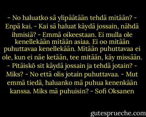 - No haluatko sä ylipäätään tehdä mitään?<br />- Enpä kai.<br />- Kai sä haluat käydä jossain, nähdä ihmisiä?<br />- Emmä oikeestaan. Ei mulla ole kenellekään mitään asiaa. Ei oo mitään puhuttavaa kenellekään. Mitään puhuttavaa ei ole, kun ei näe ketään, tee mitään, käy missään.<br />- Pitäiskö sit käydä jossain ja tehdä jotain?<br />- Miks?<br />- No että olis jotain puhuttavaa.<br />- Mut emmä tiedä, haluanko mä puhua kenenkään kanssa. Miks mä puhuisin? - Sofi Oksanen