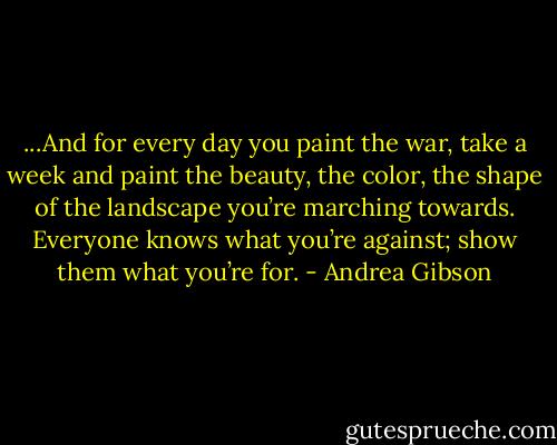 ...And for every day you paint the war, take a week and paint the beauty, the color, the shape of the landscape you’re marching towards. Everyone knows what you’re against; show them what you’re for. - Andrea Gibson