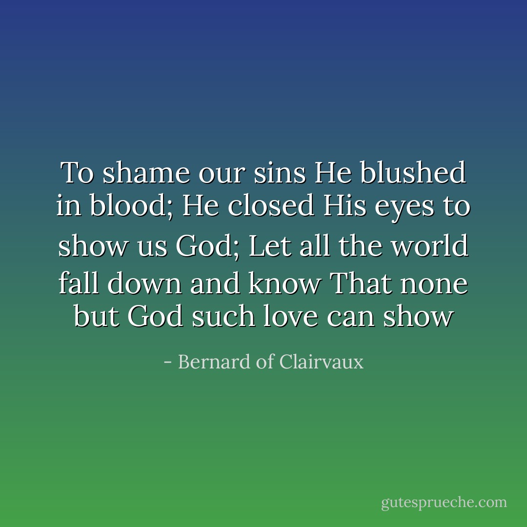 To shame our sins He blushed in blood;<br />He closed His eyes to show us God;<br />Let all the world fall down and know<br />That none but God such love can show - Bernard of Clairvaux