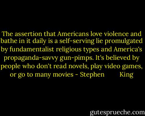 The assertion that Americans love violence and bathe in it daily is a self-serving lie promulgated by fundamentalist religious types and America's propaganda-savvy gun-pimps. It's believed by people who don't read novels, play video games, or go to many movies - Stephen         King
