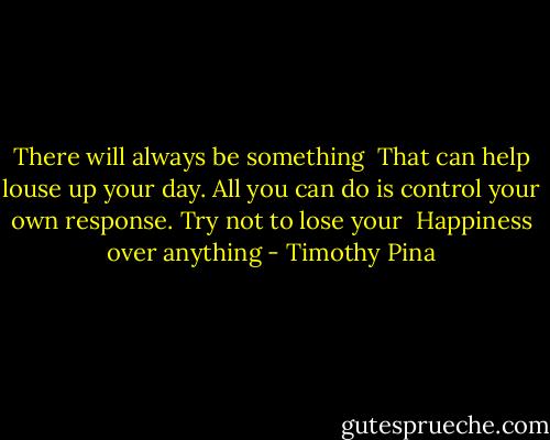 There will always be something <br />That can help louse up your day.<br />All you can do is control your own response. Try not to lose your <br />Happiness over anything - Timothy Pina