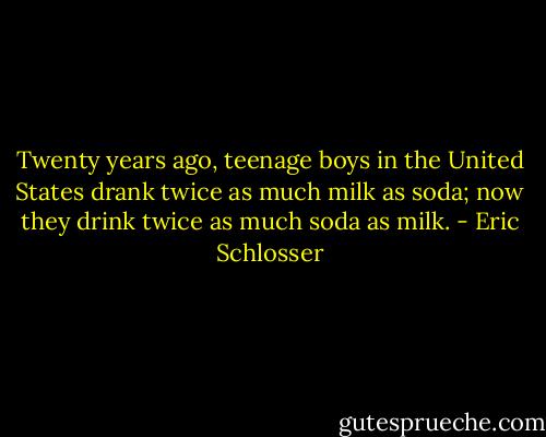 Twenty years ago, teenage boys in the United States drank twice as much milk as soda; now they drink twice as much soda as milk. - Eric Schlosser