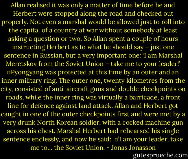 Allan realised it was only a matter of time before he and Herbert were stopped along the road and checked out properly. Not even a marshal would be allowed just to roll into the capital of a country at war without somebody at least asking a question or two. So Allan spent a couple of hours instructing Herbert as to what he should say – just one sentence in Russian, but a very important one: ‘I am Marshal Meretskov from the Soviet Union – take me to your leader!’<br />	Pyongyang was protected at this time by an outer and an inner military ring. The outer one, twenty kilometres from the city, consisted of anti-aircraft guns and double checkpoints on roads, while the inner ring was virtually a barricade, a front line for defence against land attack. Allan and Herbert got caught in one of the outer checkpoints first and were met by a very drunk North Korean soldier, with a cocked machine gun across his chest. Marshal Herbert had rehearsed his single sentence endlessly, and now he said: <br />	‘I am your leader, take me to… the Soviet Union. - Jonas Jonasson