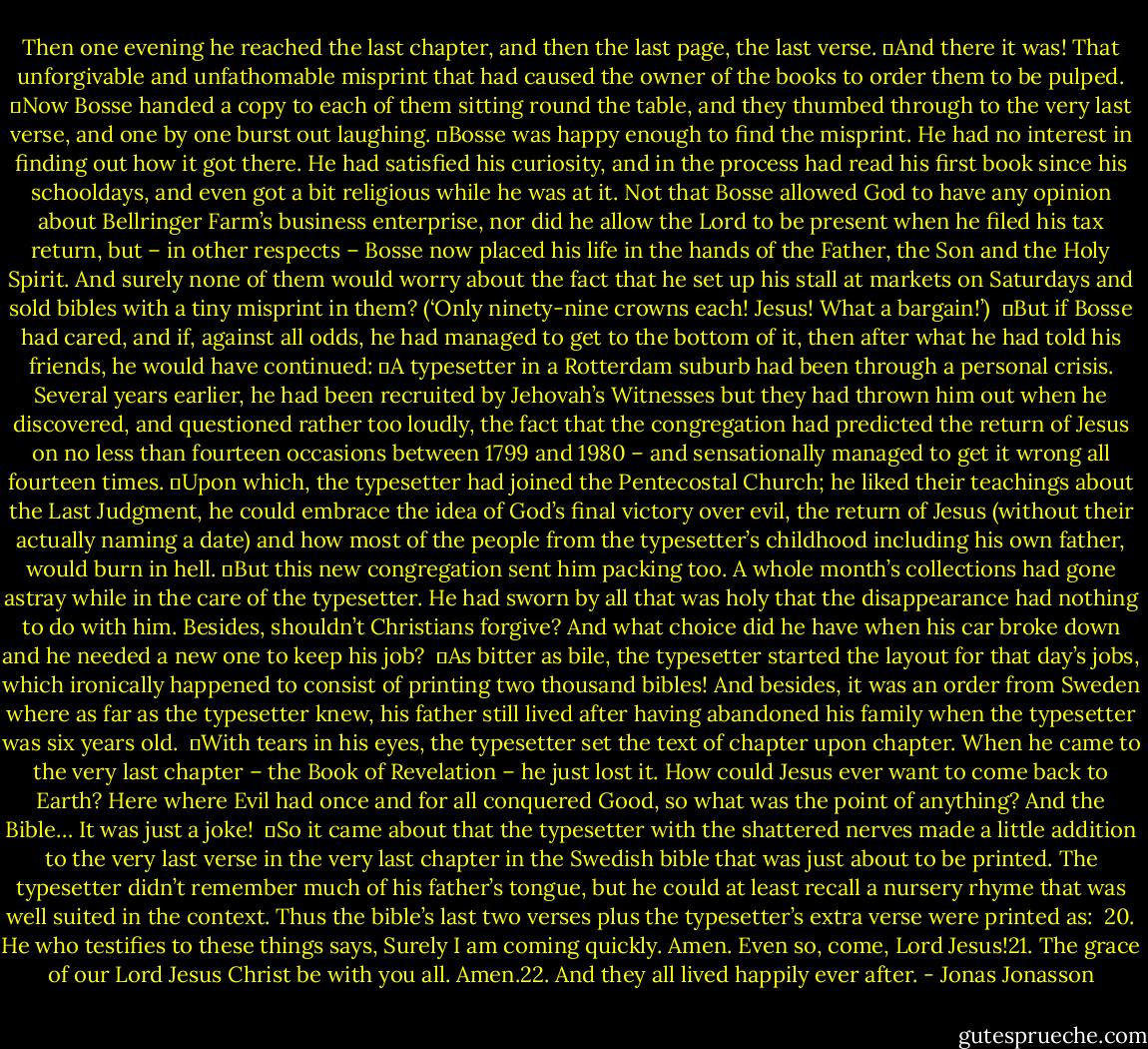 Then one evening he reached the last chapter, and then the last page, the last verse.<br />	And there it was! That unforgivable and unfathomable misprint that had caused the owner of the books to order them to be pulped.<br />	Now Bosse handed a copy to each of them sitting round the table, and they thumbed through to the very last verse, and one by one burst out laughing.<br />	Bosse was happy enough to find the misprint. He had no interest in finding out how it got there. He had satisfied his curiosity, and in the process had read his first book since his schooldays, and even got a bit religious while he was at it. Not that Bosse allowed God to have any opinion about Bellringer Farm’s business enterprise, nor did he allow the Lord to be present when he filed his tax return, but – in other respects – Bosse now placed his life in the hands of the Father, the Son and the Holy Spirit. And surely none of them would worry about the fact that he set up his stall at markets on Saturdays and sold bibles with a tiny misprint in them? (‘Only ninety-nine crowns each! Jesus! What a bargain!’) <br />	But if Bosse had cared, and if, against all odds, he had managed to get to the bottom of it, then after what he had told his friends, he would have continued:<br />	A typesetter in a Rotterdam suburb had been through a personal crisis. Several years earlier, he had been recruited by Jehovah’s Witnesses but they had thrown him out when he discovered, and questioned rather too loudly, the fact that the congregation had predicted the return of Jesus on no less than fourteen occasions between 1799 and 1980 – and sensationally managed to get it wrong all fourteen times.<br />	Upon which, the typesetter had joined the Pentecostal Church; he liked their teachings about the Last Judgment, he could embrace the idea of God’s final victory over evil, the return of Jesus (without their actually naming a date) and how most of the people from the typesetter’s childhood including his own father, would burn in hell.<br />	But this new congregation sent him packing too. A whole month’s collections had gone astray while in the care of the typesetter. He had sworn by all that was holy that the disappearance had nothing to do with him. Besides, shouldn’t Christians forgive? And what choice did he have when his car broke down and he needed a new one to keep his job? <br />	As bitter as bile, the typesetter started the layout for that day’s jobs, which ironically happened to consist of printing two thousand bibles! And besides, it was an order from Sweden where as far as the typesetter knew, his father still lived after having abandoned his family when the typesetter was six years old. <br />	With tears in his eyes, the typesetter set the text of chapter upon chapter. When he came to the very last chapter – the Book of Revelation – he just lost it. How could Jesus ever want to come back to Earth? Here where Evil had once and for all conquered Good, so what was the point of anything? And the Bible… It was just a joke! <br />	So it came about that the typesetter with the shattered nerves made a little addition to the very last verse in the very last chapter in the Swedish bible that was just about to be printed. The typesetter didn’t remember much of his father’s tongue, but he could at least recall a nursery rhyme that was well suited in the context. Thus the bible’s last two verses plus the typesetter’s extra verse were printed as: <br />20. He who testifies to these things says, Surely I am coming quickly. Amen. Even so, come, Lord Jesus!21. The grace of our Lord Jesus Christ be with you all. Amen.22. And they all lived happily ever after. - Jonas Jonasson