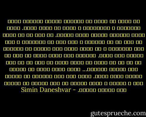 آن دوره که مردم به شراباَ طهورا دسترسی پیدا میکردند و میخوردند و حافظ می شدند گذشت. حالا باید شراباَ باروت قورت بدهند. آن وقت ها که مردم لب جوی آب می نشستند و گذر عمر را میدیدند و دلی دلی میکردند و از تمام تعمت های دنیا، یک گلعذار بسشان بود گذشت. راستی، اسم نعره هایی که آدم از ته دل بر می آورد چه بود؟ کلمه ای بود که به این جور فریاد میخورد... باید لغتی باشد که معنای سوراخ کردن بدهد. یعنی آدم اگر نتواند در برابر سیل و صاعقه و سیلی زندگی آن جور فریاد را بزند، دلش سوراخ میشود. - Simin Daneshvar