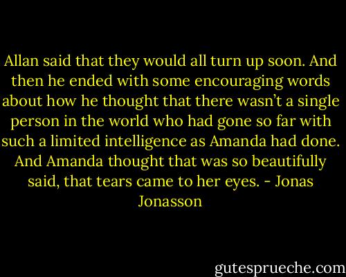 Allan said that they would all turn up soon. And then he ended with some encouraging words about how he thought that there wasn’t a single person in the world who had gone so far with such a limited intelligence as Amanda had done. And Amanda thought that was so beautifully said, that tears came to her eyes. - Jonas Jonasson