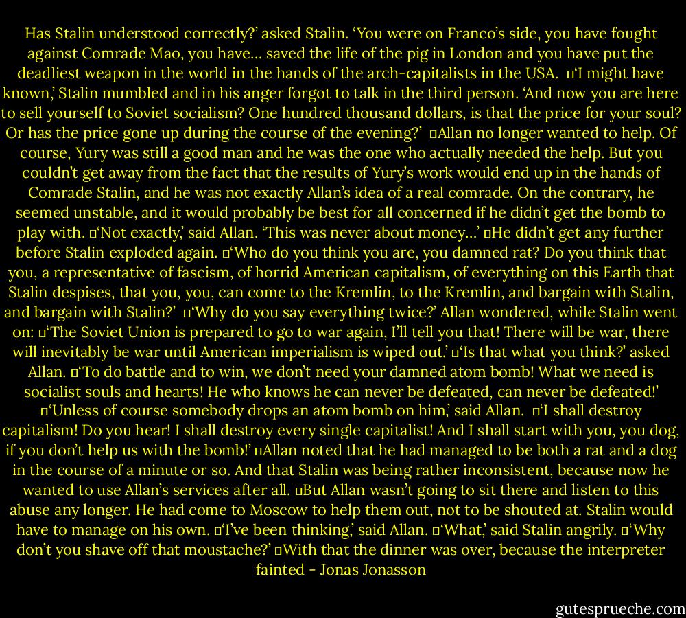 Has Stalin understood correctly?’ asked Stalin. ‘You were on Franco’s side, you have fought against Comrade Mao, you have… saved the life of the pig in London and you have put the deadliest weapon in the world in the hands of the arch-capitalists in the USA. <br />	‘I might have known,’ Stalin mumbled and in his anger forgot to talk in the third person. ‘And now you are here to sell yourself to Soviet socialism? One hundred thousand dollars, is that the price for your soul? Or has the price gone up during the course of the evening?’ <br />	Allan no longer wanted to help. Of course, Yury was still a good man and he was the one who actually needed the help. But you couldn’t get away from the fact that the results of Yury’s work would end up in the hands of Comrade Stalin, and he was not exactly Allan’s idea of a real comrade. On the contrary, he seemed unstable, and it would probably be best for all concerned if he didn’t get the bomb to play with.<br />	‘Not exactly,’ said Allan. ‘This was never about money…’<br />	He didn’t get any further before Stalin exploded again.<br />	‘Who do you think you are, you damned rat? Do you think that you, a representative of fascism, of horrid American capitalism, of everything on this Earth that Stalin despises, that you, you, can come to the Kremlin, to the Kremlin, and bargain with Stalin, and bargain with Stalin?’ <br />	‘Why do you say everything twice?’ Allan wondered, while Stalin went on:<br />	‘The Soviet Union is prepared to go to war again, I’ll tell you that! There will be war, there will inevitably be war until American imperialism is wiped out.’<br />	‘Is that what you think?’ asked Allan.<br />	‘To do battle and to win, we don’t need your damned atom bomb! What we need is socialist souls and hearts! He who knows he can never be defeated, can never be defeated!’<br />	‘Unless of course somebody drops an atom bomb on him,’ said Allan. <br />	‘I shall destroy capitalism! Do you hear! I shall destroy every single capitalist! And I shall start with you, you dog, if you don’t help us with the bomb!’<br />	Allan noted that he had managed to be both a rat and a dog in the course of a minute or so. And that Stalin was being rather inconsistent, because now he wanted to use Allan’s services after all.<br />	But Allan wasn’t going to sit there and listen to this abuse any longer. He had come to Moscow to help them out, not to be shouted at. Stalin would have to manage on his own.<br />	‘I’ve been thinking,’ said Allan.<br />	‘What,’ said Stalin angrily.<br />	‘Why don’t you shave off that moustache?’<br />	With that the dinner was over, because the interpreter fainted - Jonas Jonasson