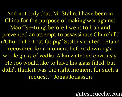 And not only that, Mr Stalin. I have been in China for the purpose of making war against Mao Tse-tung, before I went to Iran and prevented an attempt to assassinate Churchill.’<br />	‘Churchill? That fat pig!’ Stalin shouted.<br />	Stalin recovered for a moment before downing a whole glass of vodka. Allan watched enviously. He too would like to have his glass filled, but didn’t think it was the right moment for such a request. - Jonas Jonasson