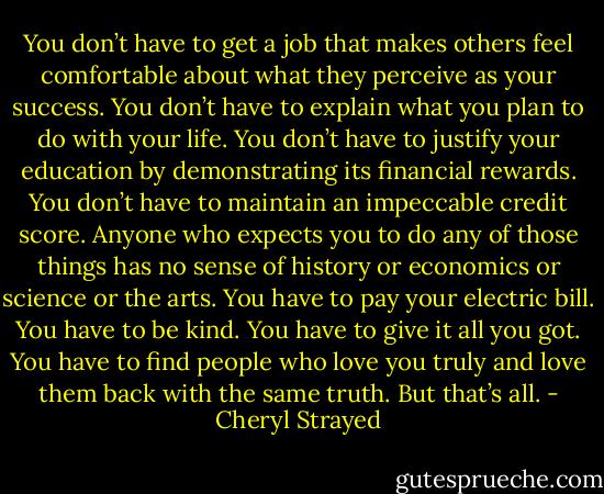 You don’t have to get a job that makes others feel comfortable about what they perceive as your success. You don’t have to explain what you plan to do with your life. You don’t have to justify your education by demonstrating its financial rewards. You don’t have to maintain an impeccable credit score. Anyone who expects you to do any of those things has no sense of history or economics or science or the arts.<br />You have to pay your electric bill. You have to be kind. You have to give it all you got. You have to find people who love you truly and love them back with the same truth. But that’s all. - Cheryl Strayed