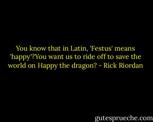 You know that in Latin, 'Festus' means 'happy'?You want us to ride off to save the world on Happy the dragon? - Rick Riordan