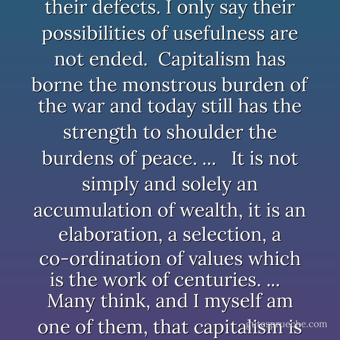 I do not intend to defend capitalism or capitalists. They, like everything human, have their defects. I only say their possibilities of usefulness are not ended.<br /><br />Capitalism has borne the monstrous burden of the war and today still has the strength to shoulder the burdens of peace. ... <br /><br />It is not simply and solely an accumulation of wealth, it is an elaboration, a selection, a co-ordination of values which is the work of centuries. ... <br /><br />Many think, and I myself am one of them, that capitalism is scarcely at the beginning of its story. - Benito Mussolini