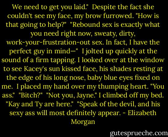 We need to get you laid."<br /><br />Despite the fact she couldn't see my face, my brow furrowed. "How is that going to help?"<br /><br />"Rebound sex is exactly what you need right now, sweaty, dirty, work-your-frustration-out sex. In fact, I have the perfect guy in mind—"<br /><br />I jolted up quickly at the sound of a firm tapping. I looked over at the window to see Kacey's sun kissed face, his shades resting at the edge of his long nose, baby blue eyes fixed on me.<br /><br />I placed my hand over my thumping heart. "You ass."<br /><br />"Bitch?"<br /><br />"Not you, Jayne." I climbed off my bed. "Kay and Ty are here."<br /><br />"Speak of the devil, and his sexy ass will most definitely appear. - Elizabeth Morgan