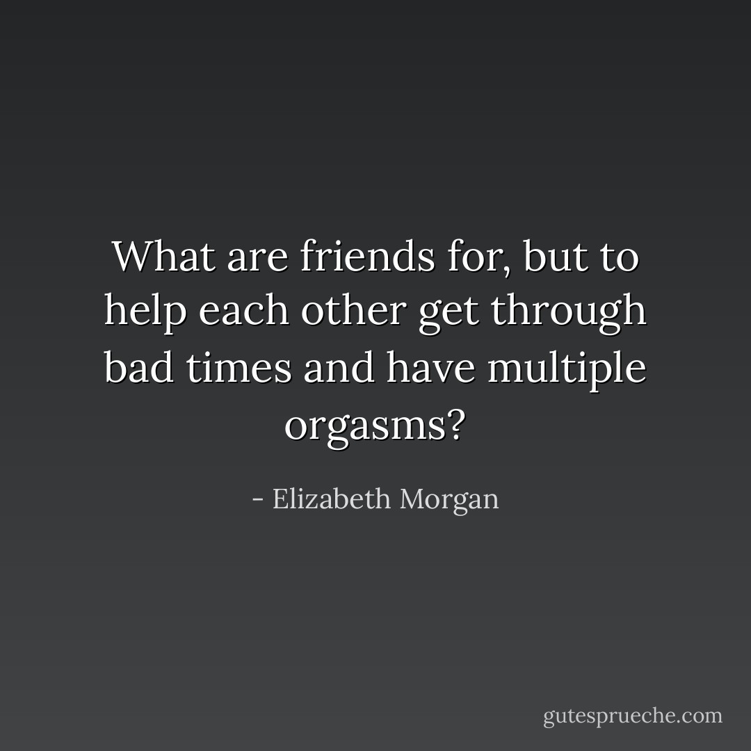 What are friends for, but to help each other get through bad times and have multiple orgasms? - Elizabeth Morgan
