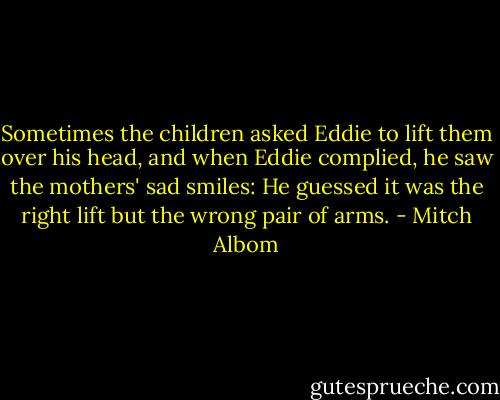 Sometimes the children asked Eddie to lift them over his head, and when Eddie complied, he saw the mothers' sad smiles: He guessed it was the right lift but the wrong pair of arms. - Mitch Albom