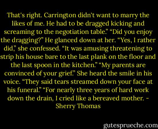 That's right. Carrington didn't want to marry the likes of me. He had to be dragged kicking and screaming<br />to the negotiation table.”<br />“Did you enjoy the dragging?” He glanced down at her.<br />“Yes, I rather did,” she confessed. “It was amusing threatening to strip his house bare to the last plank on the floor and the last spoon in the kitchen.”<br />“My parents are convinced of your grief.” She heard the smile in his voice. “They said tears streamed<br />down your face at his funeral.”<br />“For nearly three years of hard work down the drain, I cried like a bereaved mother. - Sherry Thomas