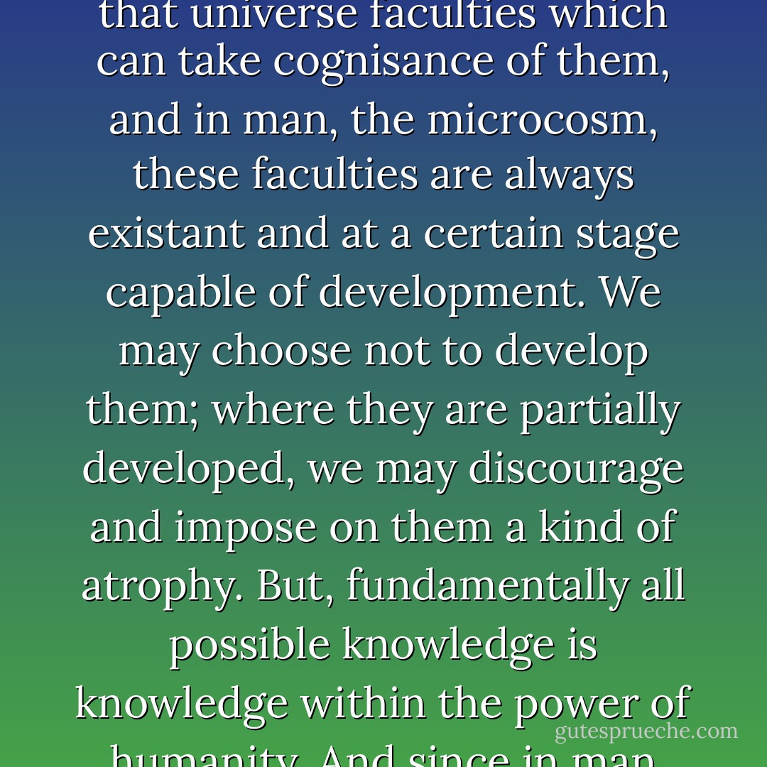 The Unknown is not the Unknowable; it need not remain the unknown for us, unless we choose ignorance or persist in our first limitations. For to all things that are not unknowable, all things in the universe, there correspond in that universe faculties which can take cognisance of them, and in man, the microcosm, these faculties are always existant and at a certain stage capable of development. We may choose not to develop them; where they are partially developed, we may discourage and impose on them a kind of atrophy. But, fundamentally all possible knowledge is knowledge within the power of humanity. And since in man there is the inalienable impulse of Nature towards self-realisation, no struggle of the intellect to limit the action of our capacities within a determined area can for ever prevail. - Sri Aurobindo