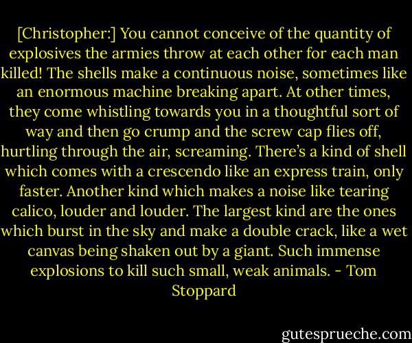 [Christopher:] You cannot conceive of the quantity of explosives the armies throw at each other for each man killed! The shells make a continuous noise, sometimes like an enormous machine breaking apart. At other times, they come whistling towards you in a thoughtful sort of way and then go crump and the screw cap flies off, hurtling through the air, screaming. There’s a kind of shell which comes with a crescendo like an express train, only faster. Another kind which makes a noise like tearing calico, louder and louder. The largest kind are the ones which burst in the sky and make a double crack, like a wet canvas being shaken out by a giant. Such immense explosions to kill such small, weak animals. - Tom Stoppard