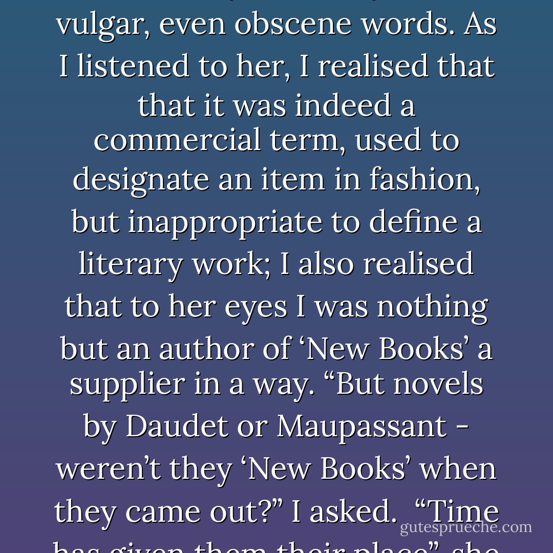 She had pronounced the words “New Books” with caution and regret, articulating them reluctantly, as if they were vulgar, even obscene words. As I listened to her, I realised that that it was indeed a commercial term, used to designate an item in fashion, but inappropriate to define a literary work; I also realised that to her eyes I was nothing but an author of ‘New Books’ a supplier in a way. “But novels by Daudet or Maupassant - weren’t they ‘New Books’ when they came out?” I asked.<br /><br />“Time has given them their place”, she replied, as though I had just said something insolent. - Éric-Emmanuel Schmitt