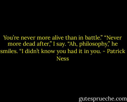 You’re never more alive than in battle.”<br />“Never more dead after,” I say.<br />“Ah, philosophy,” he smiles. “I didn’t know you had it in you. - Patrick Ness