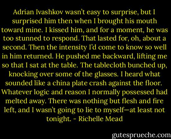 Adrian Ivashkov wasn’t easy to surprise, but I surprised him then when I brought his mouth toward mine. I kissed him, and for a moment, he was too stunned to respond. That lasted for, oh, about a second. Then the intensity I’d come to know so well in him returned. He pushed me backward, lifting me so that I sat at the table. The tablecloth bunched up, knocking over some of the glasses. I heard what sounded like a china plate crash against the floor.<br /><br />Whatever logic and reason I normally possessed had melted away. There was nothing but flesh and fire left, and I wasn’t going to lie to myself—at least not tonight. - Richelle Mead