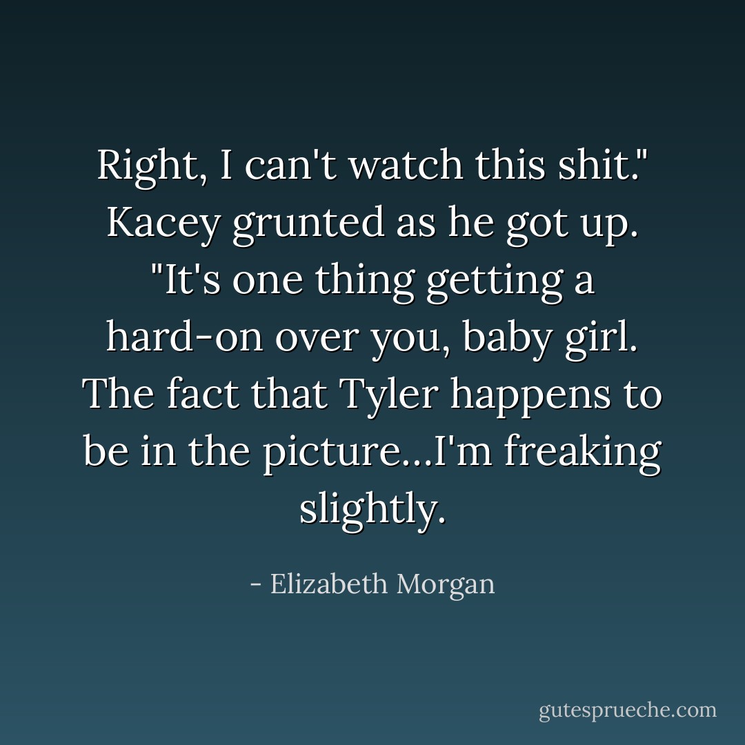 Right, I can't watch this shit." Kacey grunted as he got up. "It's one thing getting a hard-on over you, baby girl. The fact that Tyler happens to be in the picture…I'm freaking slightly. - Elizabeth Morgan