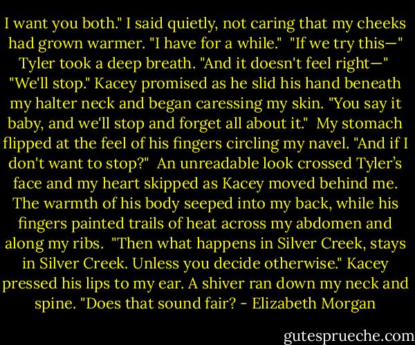 I want you both." I said quietly, not caring that my cheeks had grown warmer. "I have for a while."<br /><br />"If we try this—" Tyler took a deep breath. "And it doesn't feel right—"<br /><br />"We'll stop." Kacey promised as he slid his hand beneath my halter neck and began caressing my skin. "You say it baby, and we'll stop and forget all about it."<br /><br />My stomach flipped at the feel of his fingers circling my navel. "And if I don't want to stop?"<br /><br />An unreadable look crossed Tyler’s face and my heart skipped as Kacey moved behind me. The warmth of his body seeped into my back, while his fingers painted trails of heat across my abdomen and along my ribs.<br /><br />"Then what happens in Silver Creek, stays in Silver Creek. Unless you decide otherwise." Kacey pressed his lips to my ear. A shiver ran down my neck and spine. "Does that sound fair? - Elizabeth Morgan