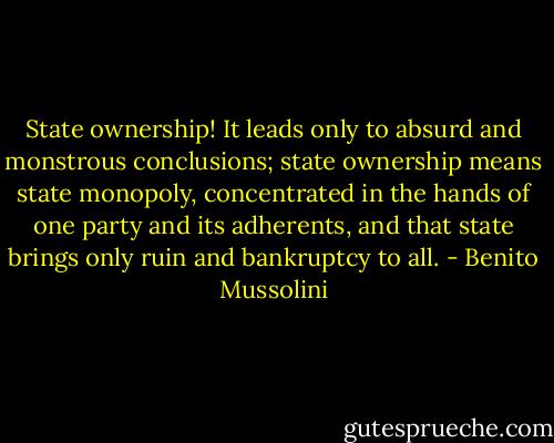 State ownership! It leads only to absurd and monstrous conclusions; state ownership means state monopoly, concentrated in the hands of one party and its adherents, and that state brings only ruin and bankruptcy to all. - Benito Mussolini