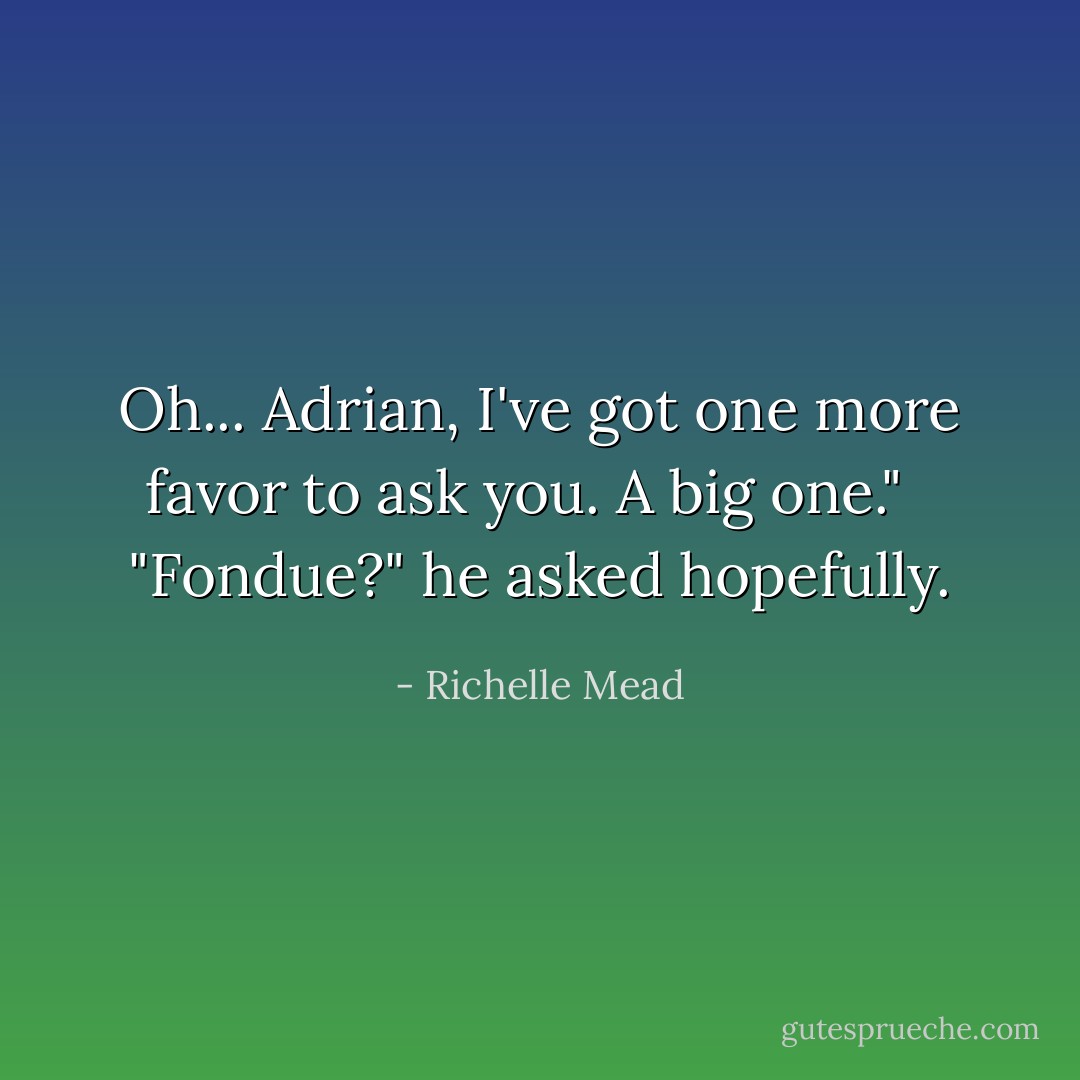 Oh... Adrian, I've got one more favor to ask you. A big one." <br /><br />"Fondue?" he asked hopefully. - Richelle Mead