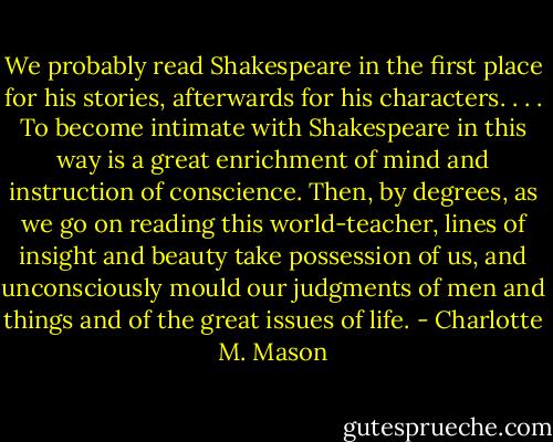 We probably read Shakespeare in the first place for his stories, afterwards for his characters. . . . To become intimate with Shakespeare in this way is a great enrichment of mind and instruction of conscience. Then, by degrees, as we go on reading this world-teacher, lines of insight and beauty take possession of us, and unconsciously mould our judgments of men and things and of the great issues of life. - Charlotte M. Mason