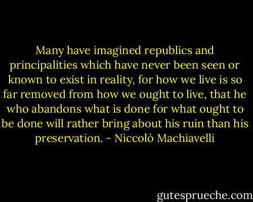 Many have imagined republics and principalities which have never been seen or known to exist in reality, for how we live is so far removed from how we ought to live, that he who abandons what is done for what ought to be done will rather bring about his ruin than his preservation. - Niccolò Machiavelli