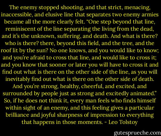 The enemy stopped shooting, and that strict, menacing, inaccessible, and elusive line that separates two enemy armies became all the more clearly felt. “One step beyond that line, reminiscent of the line separating the living from the dead, and it’s the unknown, suffering, and death. And what is there? who is there? there, beyond this field, and the tree, and the roof lit by the sun? No one knows, and you would like to know; and you’re afraid to cross that line, and would like to cross it; and you know that sooner or later you will have to cross it and find out what is there on the other side of the line, as you will inevitably find out what is there on the other side of death. And you’re strong, healthy, cheerful, and excited, and surrounded by people just as strong and excitedly animated.” So, if he does not think it, every man feels who finds himself within sight of an enemy, and this feeling gives a particular brilliance and joyful sharpness of impression to everything that happens in those moments. - Leo Tolstoy
