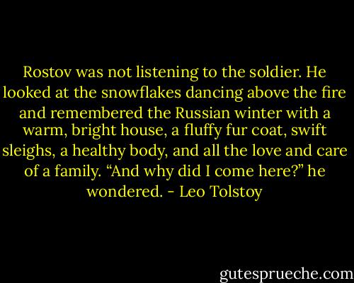 Rostov was not listening to the soldier. He looked at the snowflakes dancing above the fire and remembered the Russian winter with a warm, bright house, a fluffy fur coat, swift sleighs, a healthy body, and all the love and care of a family. “And why did I come here?” he wondered. - Leo Tolstoy
