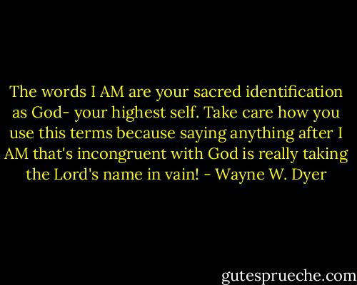 The words I AM are your sacred identification as God- your highest self. Take care how you use this terms because saying anything after I AM that's incongruent with God is really taking the Lord's name in vain! - Wayne W. Dyer